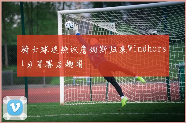 骑士球迷热议詹姆斯归来Windhorst分享赛后趣闻