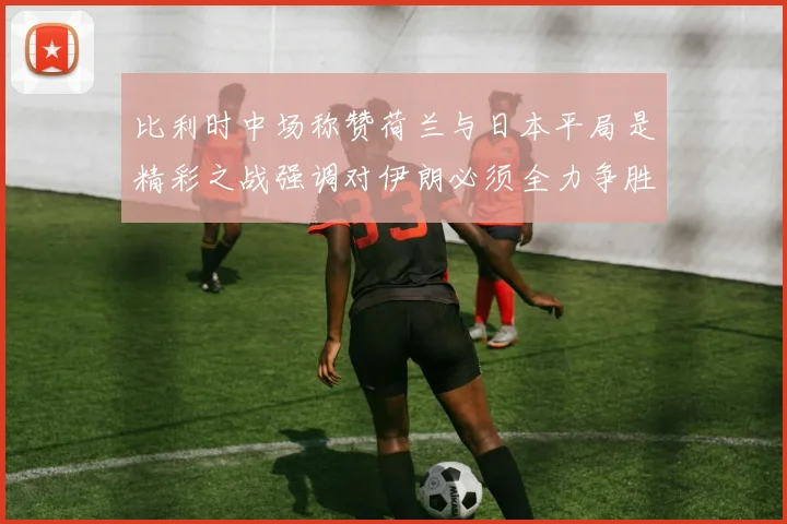 比利时中场称赞荷兰与日本平局是精彩之战强调对伊朗必须全力争胜