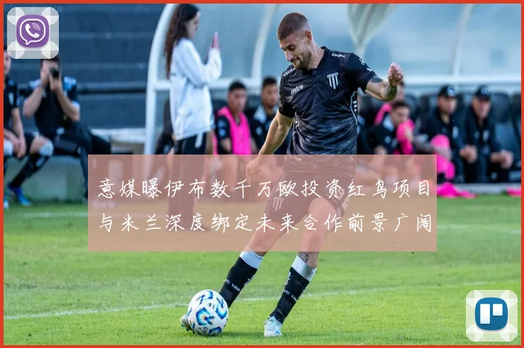 意媒曝伊布数千万欧投资红鸟项目与米兰深度绑定未来合作前景广阔