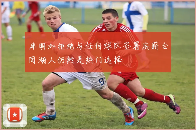 库明加拒绝与任何球队签署底薪合同湖人仍然是热门选择