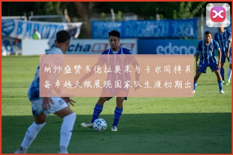 纳帅盛赞韦德拉奥果与卡尔同样具备卓越天赋展现国家队生涯初期出色表现