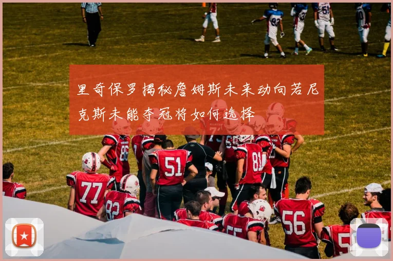 里奇保罗揭秘詹姆斯未来动向若尼克斯未能夺冠将如何选择