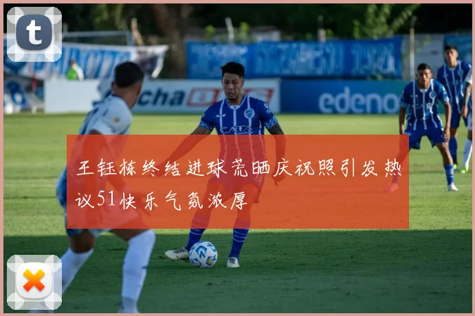 王钰栋终结进球荒晒庆祝照引发热议51快乐气氛浓厚