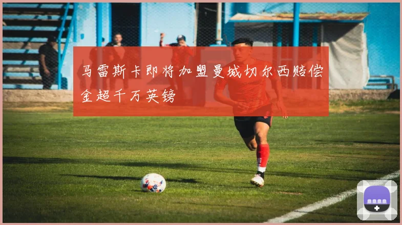 马雷斯卡即将加盟曼城切尔西赔偿金超千万英镑