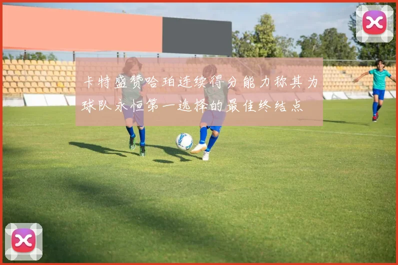 卡特盛赞哈珀连续得分能力称其为球队永恒第一选择的最佳终结点