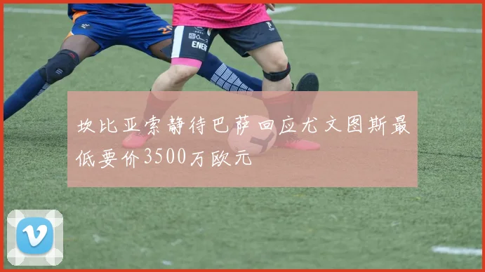 坎比亚索静待巴萨回应尤文图斯最低要价3500万欧元