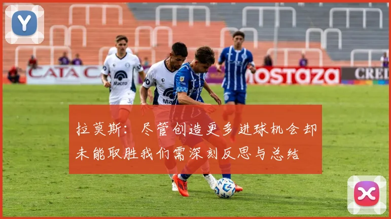 拉莫斯：尽管创造更多进球机会却未能取胜我们需深刻反思与总结