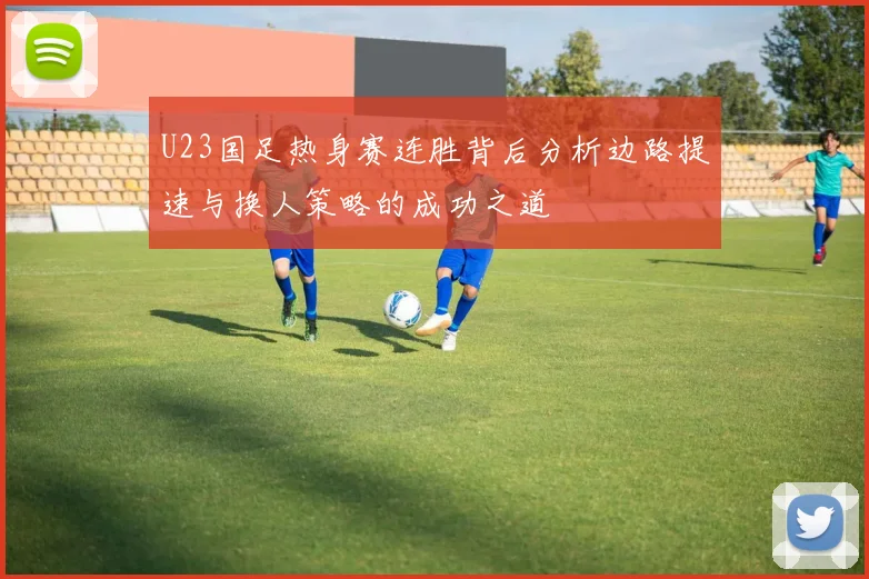 U23国足热身赛连胜背后分析边路提速与换人策略的成功之道