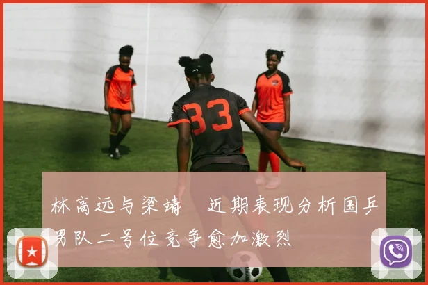 林高远与梁靖崑近期表现分析国乒男队二号位竞争愈加激烈