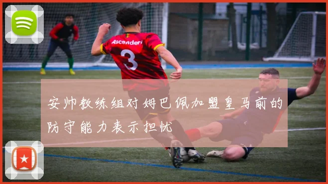 安帅教练组对姆巴佩加盟皇马前的防守能力表示担忧