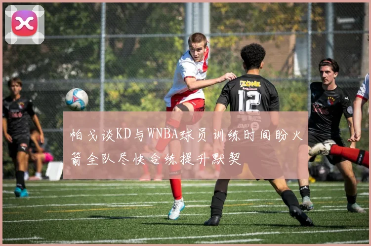 帕戈谈KD与WNBA球员训练时间盼火箭全队尽快合练提升默契