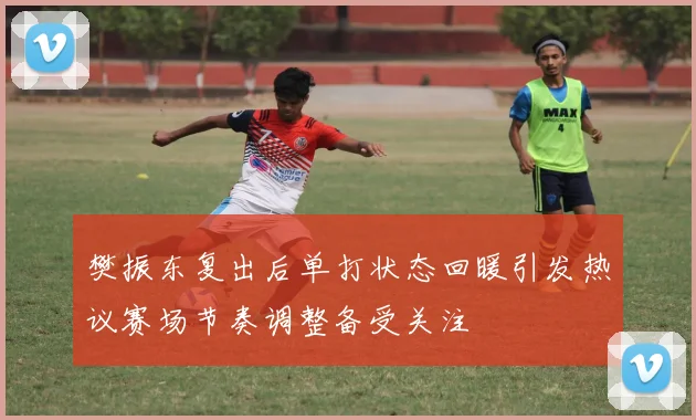 樊振东复出后单打状态回暖引发热议赛场节奏调整备受关注