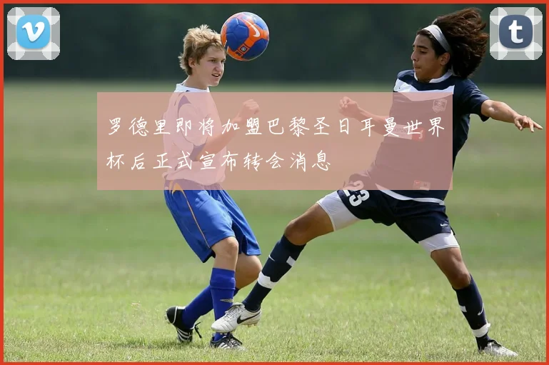 罗德里即将加盟巴黎圣日耳曼世界杯后正式宣布转会消息