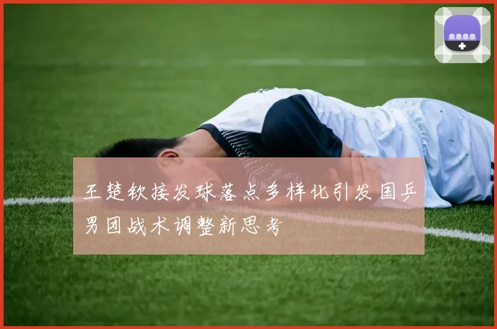 王楚钦接发球落点多样化引发国乒男团战术调整新思考