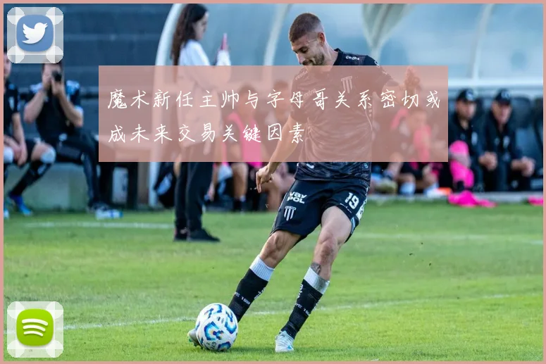 魔术新任主帅与字母哥关系密切或成未来交易关键因素