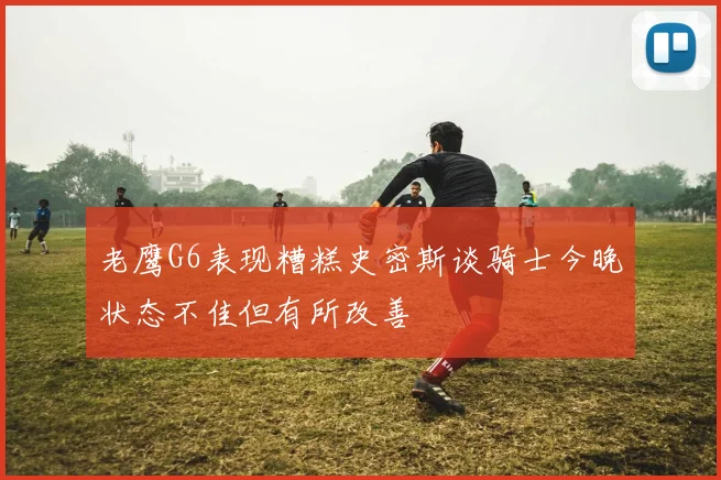 老鹰G6表现糟糕史密斯谈骑士今晚状态不佳但有所改善