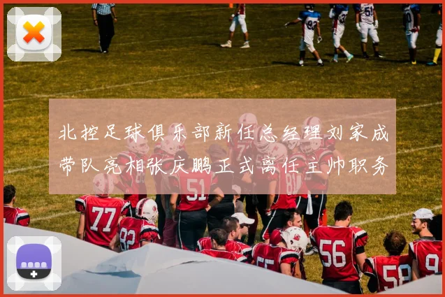 北控足球俱乐部新任总经理刘家成带队亮相张庆鹏正式离任主帅职务