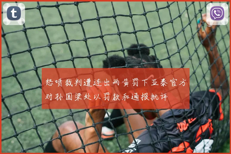 怒喷裁判遭连出两黄罚下亚泰官方对孙国梁处以罚款和通报批评