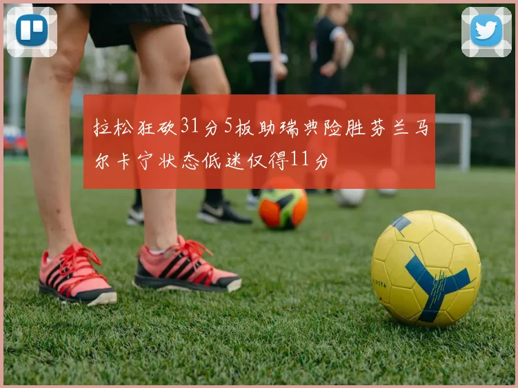 拉松狂砍31分5板助瑞典险胜芬兰马尔卡宁状态低迷仅得11分