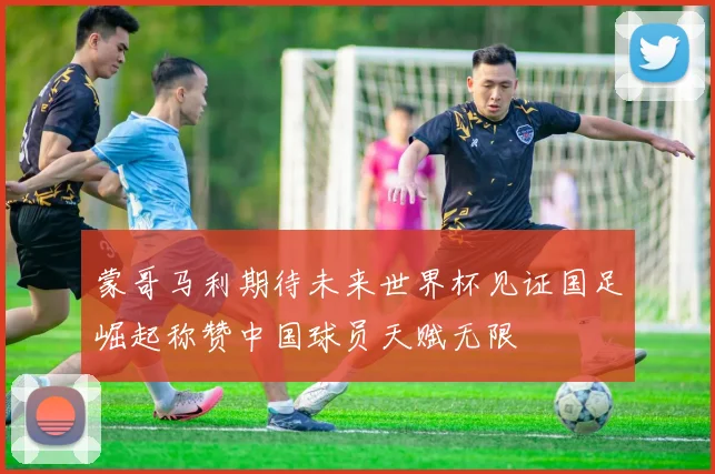 蒙哥马利期待未来世界杯见证国足崛起称赞中国球员天赋无限