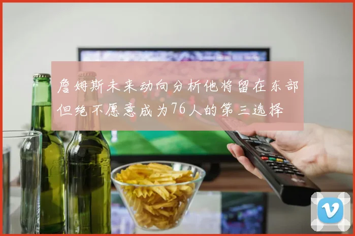 詹姆斯未来动向分析他将留在东部但绝不愿意成为76人的第三选择